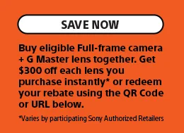 Save Now | Buy eligible Full-frame camera + G Master lens together. Get $300 off each lens you purchase instantly* or redeem your rebate using the QR Code or URL below. *Varies by participating Sony Authorized Retailers