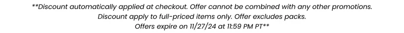 **Discount automatically applied at checkout. Offer cannot be combined with any other promotions. Discount apply to full-priced items only. Offer excludes packs. Offers expire on 11/27/24 at 11:59pm PT*** **Discount automatically applied at checkout. Offer cannot be combined with any other promotions. Discount apply to full-priced items only. Offer excludes packs. Offers expire on 11/27/24 at 11:59pm PT***