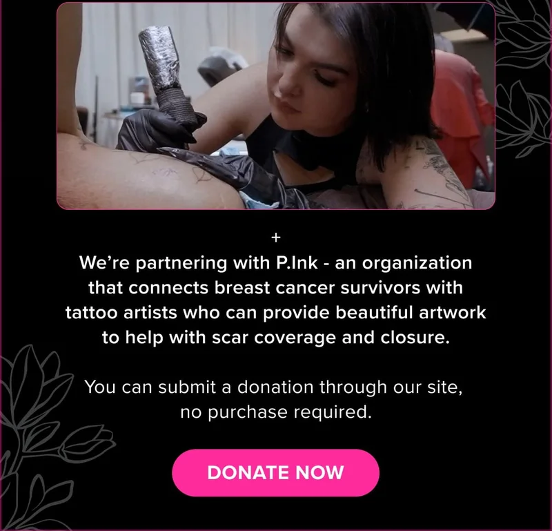 + We’re partnering with P.Ink - an organization that connects breast cancer survivors with tattoo artists who can provide beautiful artwork to help with scar coverage and closure.  You can submit a donation through our site,  no purchase required.
