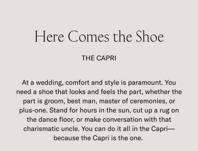 Here Comes the Shoe. THE CAPRI. At a wedding, comfort and style is paramount. You need a shoe that looks and feels the part, whether the part is groom, best man, master of ceremonies, or plus-one. Stand for hours in the sun, cut up a rug on the dance floor, or make conversation with that charismatic uncle. You can do it all in the Capri–because the Capri is the one.