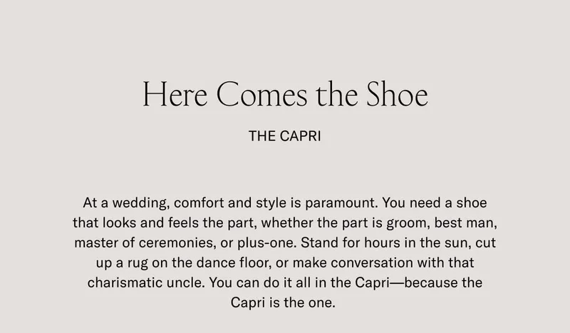 Here Comes the Shoe. THE CAPRI. At a wedding, comfort and style is paramount. You need a shoe that looks and feels the part, whether the part is groom, best man, master of ceremonies, or plus-one. Stand for hours in the sun, cut up a rug on the dance floor, or make conversation with that charismatic uncle. You can do it all in the Capri–because the Capri is the one.