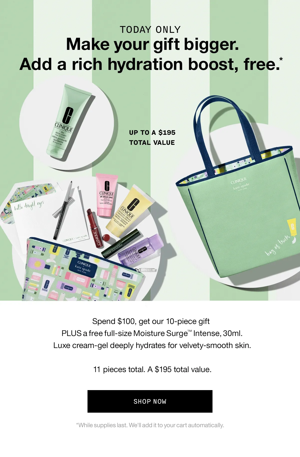 TODAY ONLY | Make your gift bigger. Add a rich hydration boost, free*. Up to a $195 total value. | Spend $100, get our 10-piece giftPLUS a free full-size Moisture Surge™ Intense, 30ml. Luxe cream-gel deeply hydrates for velvety-smooth skin. 11 pieces total. A $195 total value. SHOP NOW *While supplies last. We'll add it to your cart automatically.