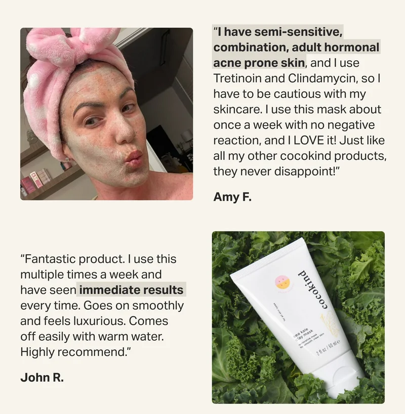 “I have semi-sensitive, combination, adult hormonal acne prone skin, and I use Tretinoin and Clindamycin, so I have to be cautious with my skincare. I use this mask about once a week with no negative reaction, and I LOVE it! Just like all my other cocokind products, they never disappoint!” Amy F.