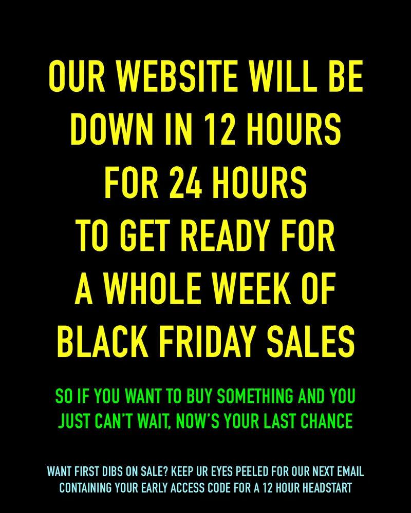 We are shutting our website down in 12 hours for 12 hours to get ready for a whole week of Black Friday sales. So if you want to buy something and you just can't wait, now's your last chance.