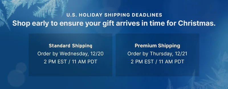 U.S. HOLIDAY SHIPPING DEADLINES Shop early to ensure your gift arrives in time for Christmas. — Standard Shipping: Order by Wednesday, December 20, 2:00pm EST / 11:00am PDT | Premium Shipping: Order by Thursday, December 21, 2:00pm EST / 11:00am PDT