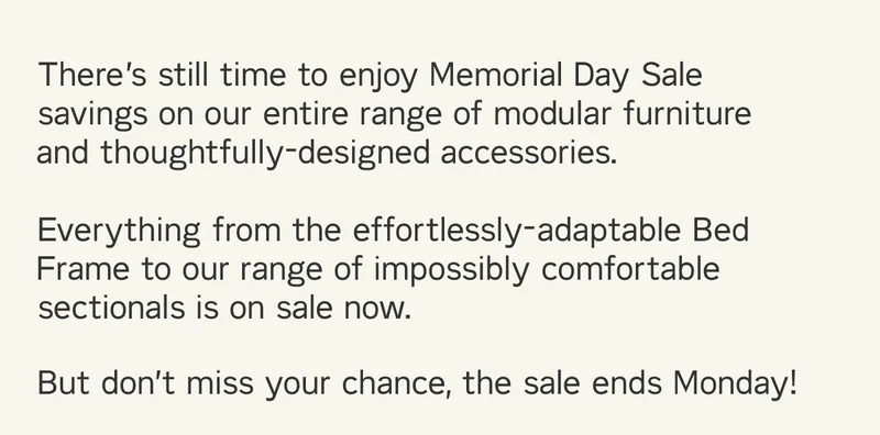 There’s still time to enjoy Memorial Day Sale savings on our entire range of modular furniture and thoughtfully-designed accessories.  Everything from the effortlessly-adaptable Bed Frame to our range of impossibly comfortable sectionals is on sale now. But don’t miss your chance, the sale ends Monday!