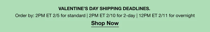VALENTINE’S DAY SHIPPING DEADLINES. | Order by: 2PM ET 2/5 for standard | 2-DAY 2PM ET 2/10 for 2-day | 12PM ET 2/11 for overnight | Shop Now