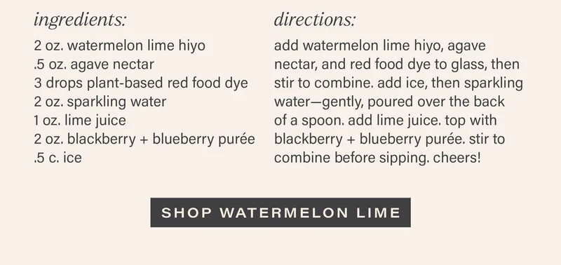 INGREDIENTS: 2 oz. watermelon lime hiyo, .5 oz. agave nectar, 3 drops plant-based red food dye, 2 oz. sparkling water, 1 oz. lime juice, 2 oz. blackberry + blueberry puree, .5 c. ice. DIRECTIONS: add watermelon lime hiyo, agave nectar, and red food dye to glass, then stir to combine. add ice, then sparkling water--gently, poured over the back of a spoon. add lime juice. top with blackberry + blueberry puree. stir to combine before sipping. cheers! [SHOP WATERMELON LIME]