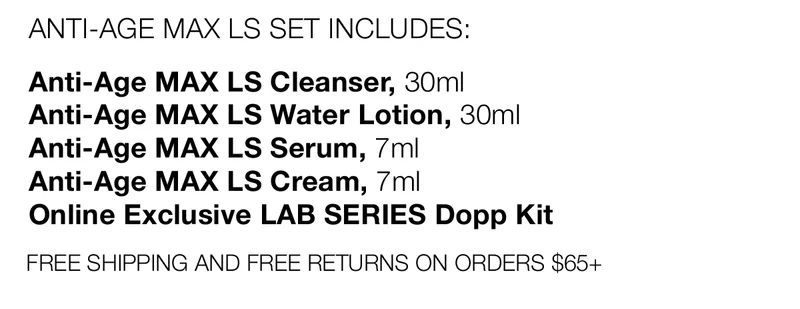 ANTI-AGE MAX LS SET INCLUDES: | Anti-Age MAX LS Cleanser, 30ml | Anti-Age MAX LS Water Lotion, 30ml | Anti-Age MAX LS Serum, 7ml | Anti-Age MAX LS Cream, 7ml | Online Exclusive LAB SERIES Dopp Kit | FREE SHIPPING AND FREE RETURNS ON ORDERS $65+