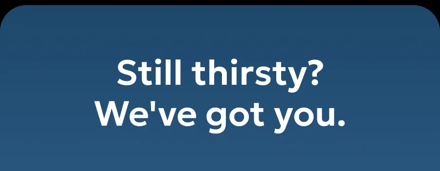 Still thirsty? We've got you.