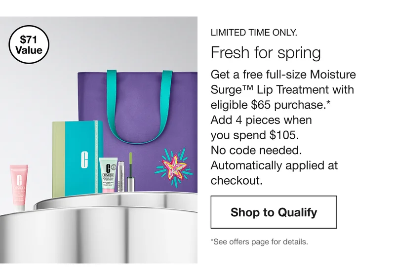$71 Value | LIMITED TIME ONLY. | Fresh for Spring. Get a free full-size Moisture Surge™ Lip Treatment with eligible $65 purchase.* Add 4 travel-size gifts when you spend $105. | Shop to Qualify | *See offers page for details.