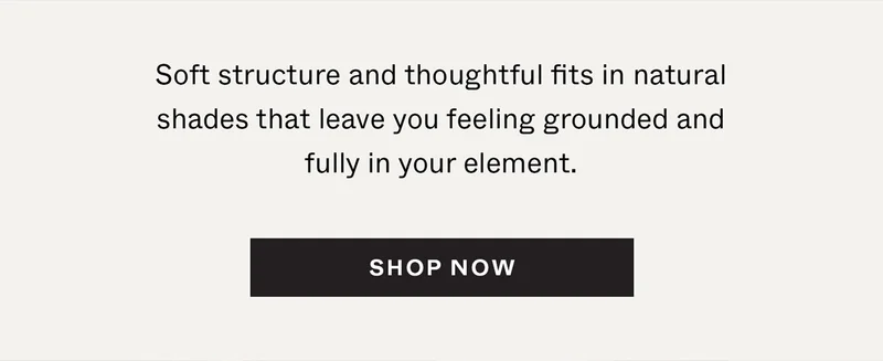 Soft structure and thoughtful fits in natural shades that leave you feeling grounded and fully in your element.