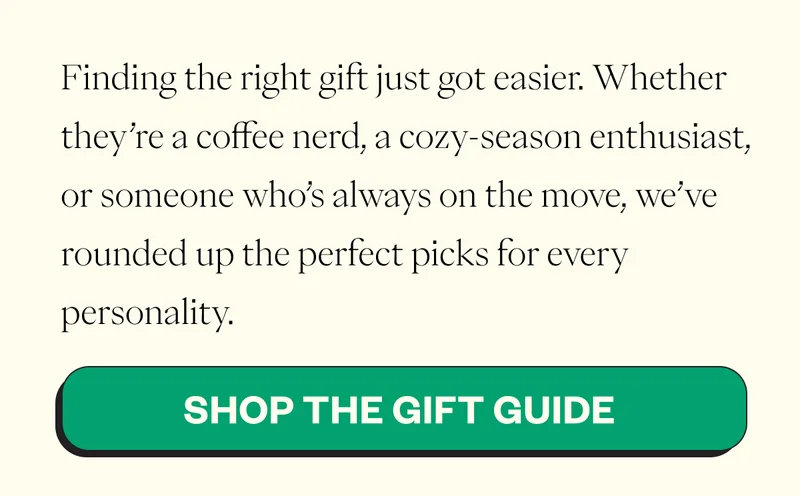 Finding the right gift just got easier. Whether they’re a coffee nerd, a cozy-season enthusiast, or someone who’s always on the move, we’ve rounded up the perfect picks for every personality. CTA: Shop the Gift Guide Finding the right gift just got easier. Whether they’re a coffee nerd, a cozy-season enthusiast, or someone who’s always on the move, we’ve rounded up the perfect picks for every personality. CTA: Shop the Gift Guide