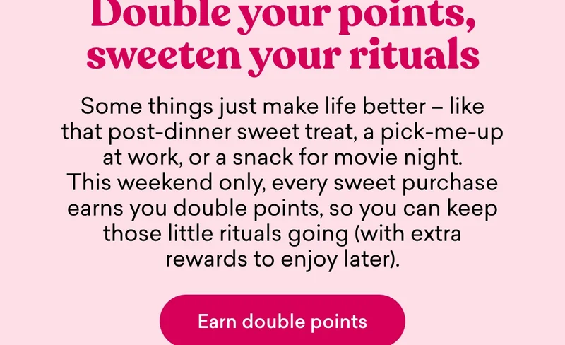 Double your points, sweeten your rituals  Some things just make life better – like that post-dinner sweet treat, a pick-me-up at work, or a snack for movie night. This weekend only, every sweet purchase earns you double points, so you can keep those little rituals going (with extra rewards to enjoy later).