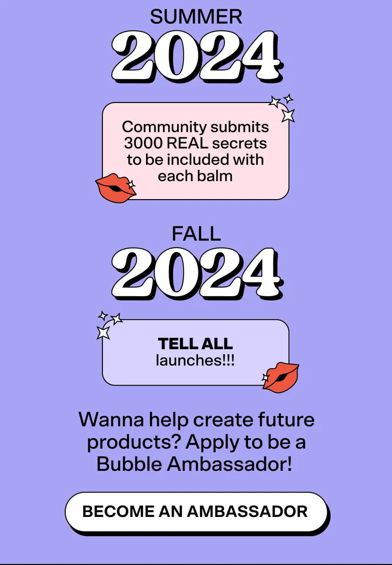 Summer 2024: Community submits 3000 REAL secrets to be included with each balm Fall 2024: TELL ALL launches!!! Wanna help create future products? Apply to be a Bubble Ambassador! BECOME AN AMBASSADOR