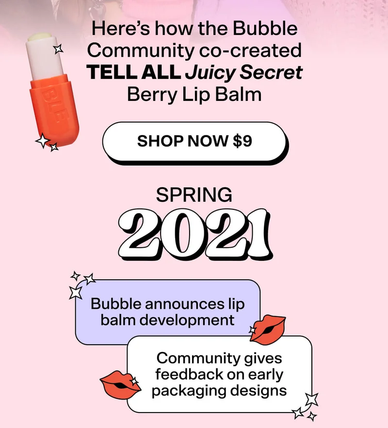 Here’s how the Bubble Community co-created Tell All Juicy Secret Lip Balm [Shop Now $9] Spring 2021: Bubble announces lip balm development Spring 2021: Community gives feedback on early packaging designs