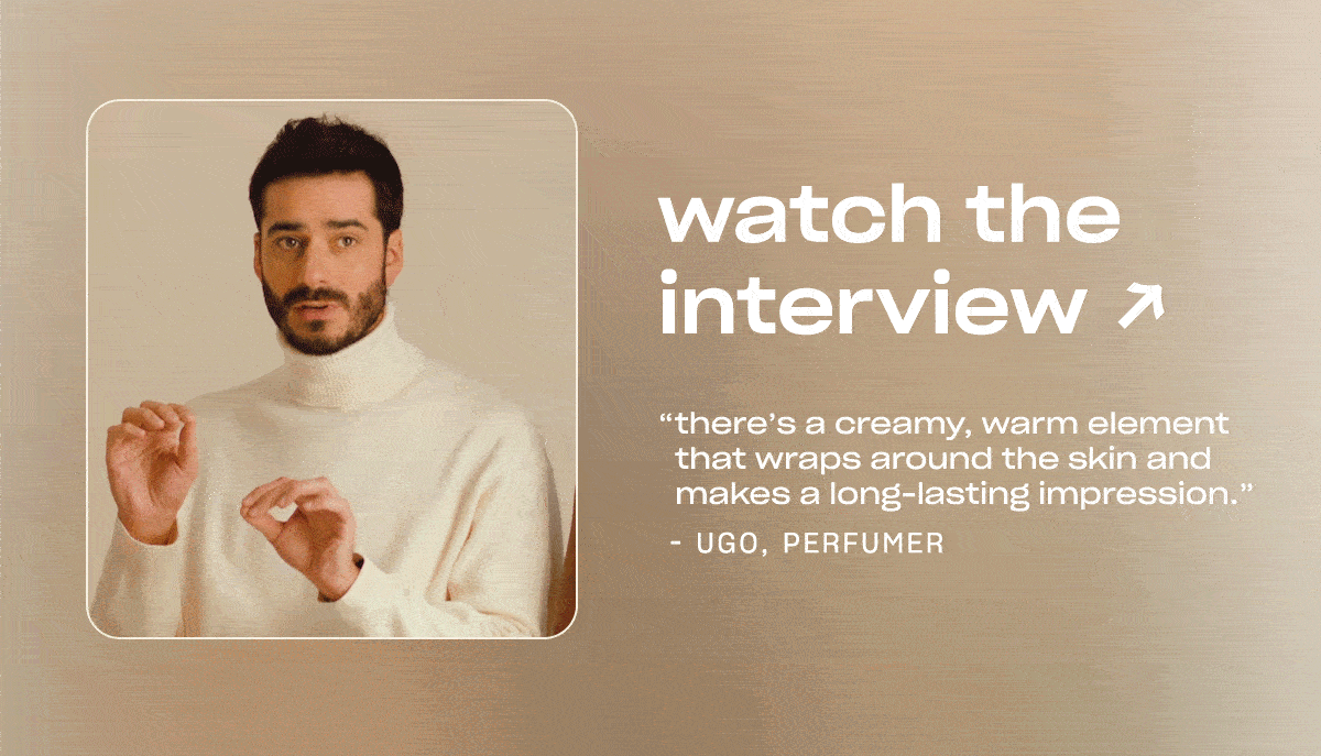 Watch the interview. ”There’s a creamy, warm element that wraps around the skin and makes a long-lasting impression.” - Ugo