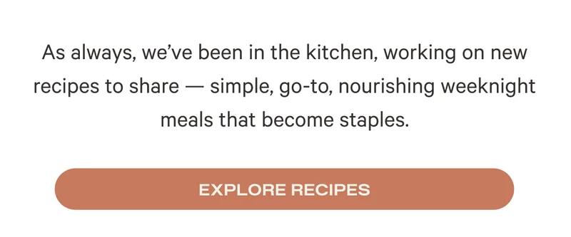 As always, we’ve been in the kitchen, working on new recipes to share — simple, go-to, nourishing weeknight meals that become staples. Explore Recipes