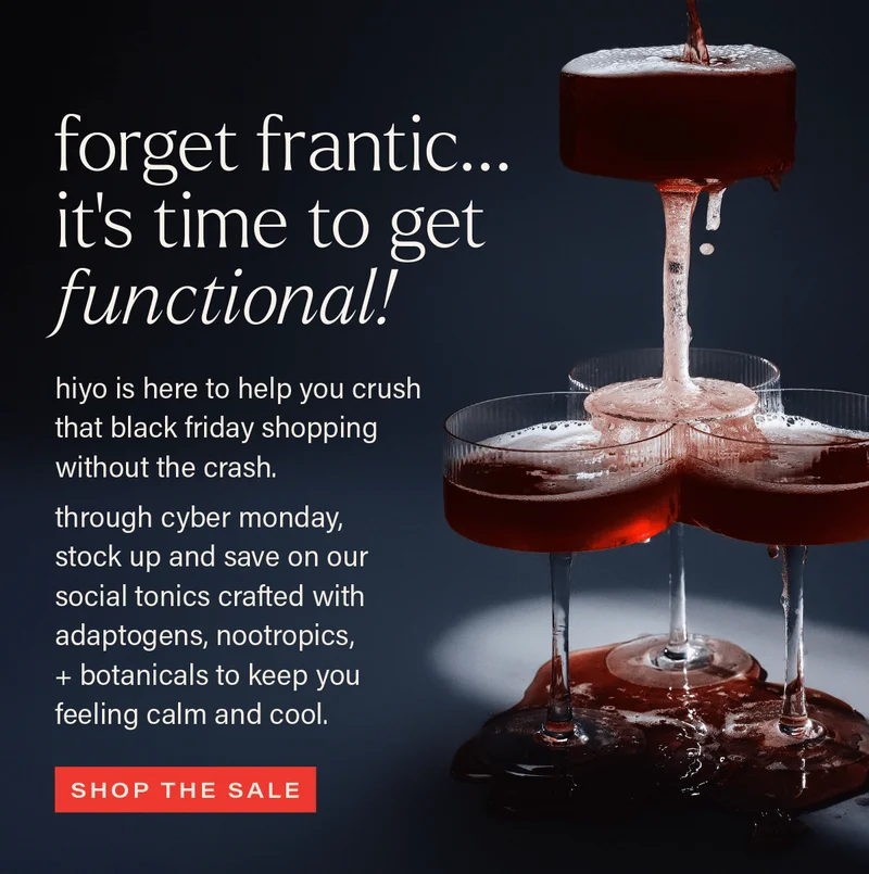FORGET FRANTIC... IT'S TIME TO GET FUNCTIONAL! hiyo is here to help you crush that black friday shopping without the crash. through cyber monday, stock up and save on our social tonics crafted with adaptogens, nootropics, + botanicals to keep you feeling calm and cool. [SHOP THE SALE]