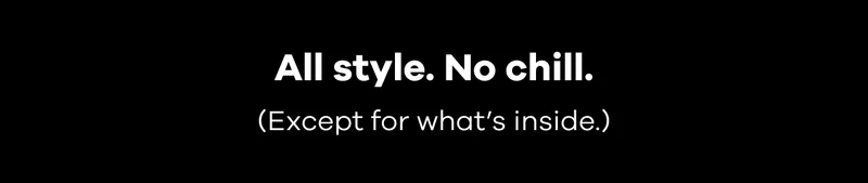 All style. No chill. (Except for what’s inside.)