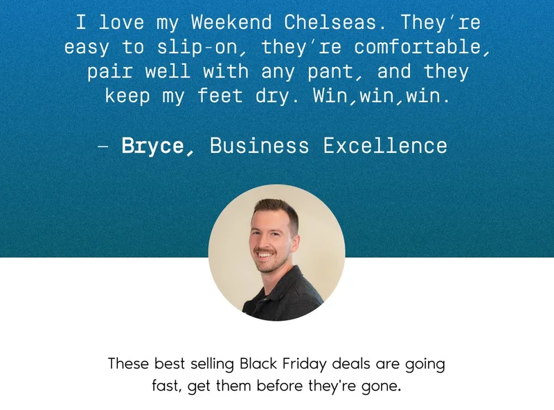 I love my Weekend Chelseas. They're easy to slip-on, they're comfortable, pair well with any pant, and they keep my feet dry. Win, win, win. - Bryce, Business Excellence. These best selling Black Friday deals are going fast, get them before they're gone.