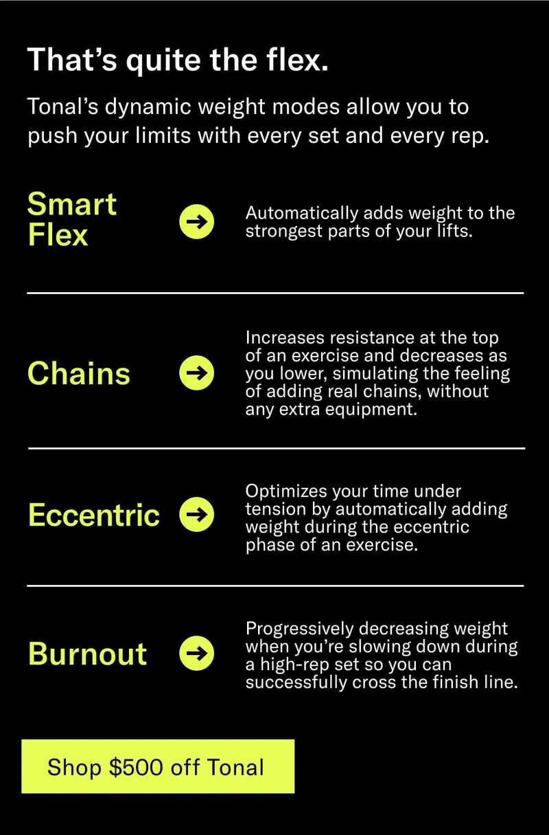 Headline: That’s quite the flex. Body: Tonal’s dynamic weight modes allow you to push your limits with every set and every rep. Body: Smart Flex: Automatically adds weight to the strongest parts of your lifts. Chains: Increases resistance at the top of an exercise and decreases as you lower, simulating the feeling of adding real chains, without any extra equipment. Eccentric: Optimizes your time under tension by automatically adding weight during the eccentric phase of an exercise. Burnout: Progressively decreasing weight when you’re slowing down during a high-rep set so you can successfully cross the finish line. CTA: Get $500 off Tonal