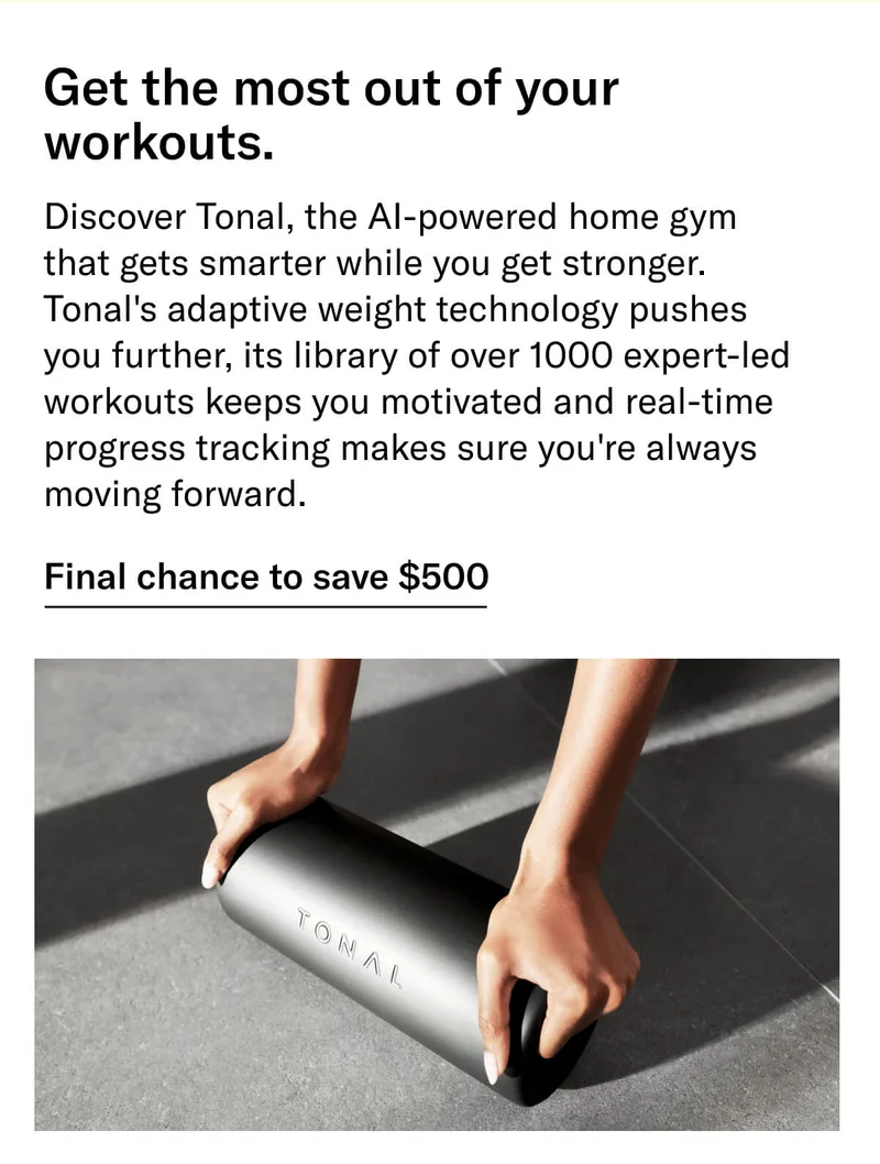 Headline: Get the most out of your workouts. Body: Discover Tonal, the AI-powered home gym that gets smarter while you get stronger. Tonal's adaptive weight technology pushes you further, its library of over 1000 expert-led workouts keeps you motivated and real-time progress tracking makes sure you're always moving forward. CTA: Final chance to save $500