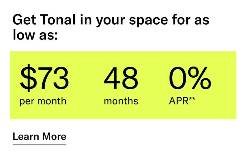 GET TONAL IN YOUR SPACE FOR AS LOW AS: $73 PER MONTH / 48 MONTHS / 0% APR**. CTA Learn More.  * Terms and Conditions. Price before discount is $3,995. Discount automatically applied at checkout; applicable only on a new Tonal trainer; refurbished trainers are not eligible. Limited time offer; new purchases only. Discount may be combined with only one other eligible promotion or discount offered by Tonal Systems, Inc.; one-time discount. Purchases eligible for the offer strictly limited to those made on or after 7:00 AM PT, November 6, 2023, and completed by 11:59 PM PT, December 4, 2023. Tonal reserves the right to end or modify this offer at any time for any reason. **$73 per month, after discount, price applies to a new Tonal trainer only. Delivery & installation, accessories, and membership not included. Rates are 0% APR and $0 down based on credit and subject to an eligibility check. For example, after this discount, a $3,495 purchase of a new Tonal trainer might cost $72.81/month over 48 months at 0% APR. Payment options through Affirm are provided by these lending partners: affirm.com/lenders. Options depend on your purchase amount, and down payment may be required. Subject to eligibility.