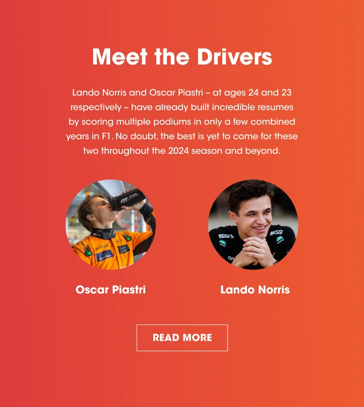 Meet the Drivers. Lando Norris and Oscar Piastri - at ages 24 and 23 respectively - have already built incredible resumes by scoring multiple podiums in only a few combined years in F1. No doubt, the best is yet to come for these two throughout the 2024 season and beyond. READ MORE.