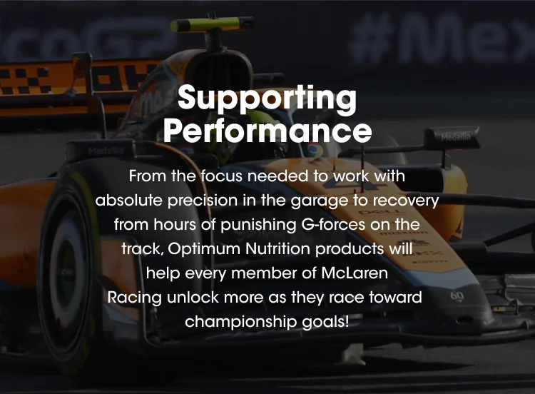 Supporting Performance. From the focus needed to work with absolute precision in the garage to recovery from hours of punishing G-forces on the track, Optimum Nutrition products will help every member of McLaren Racing unlock more as they race toward championship goals!
