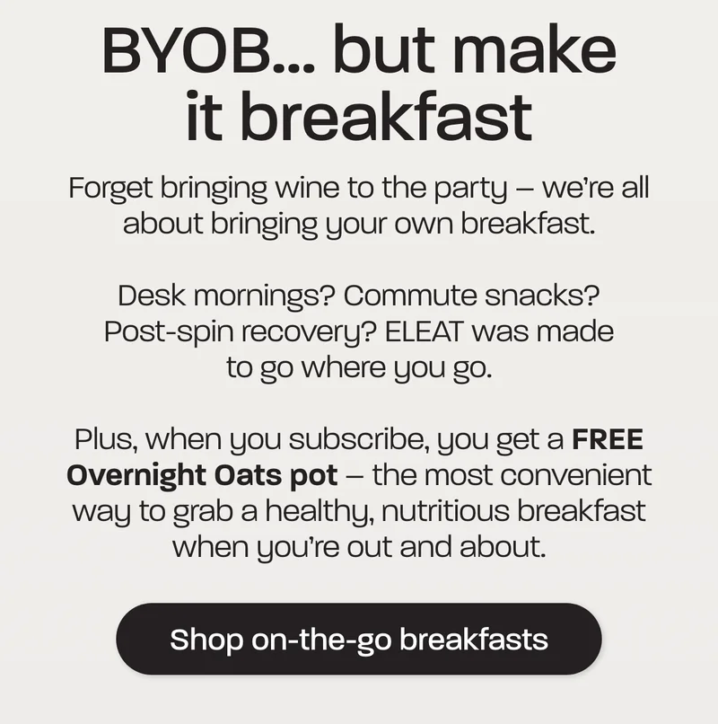 BYOB... but make it breakfast. Forget bringing wine to the party – we’re all about bringing your own breakfast.  Desk mornings? Commute snacks? Post-spin recovery? ELEAT was made to go where you go.   Plus, when you subscribe, you get a FREE Overnight Oats pot – the most convenient way to grab a healthy, nutritious breakfast when you’re out and about.