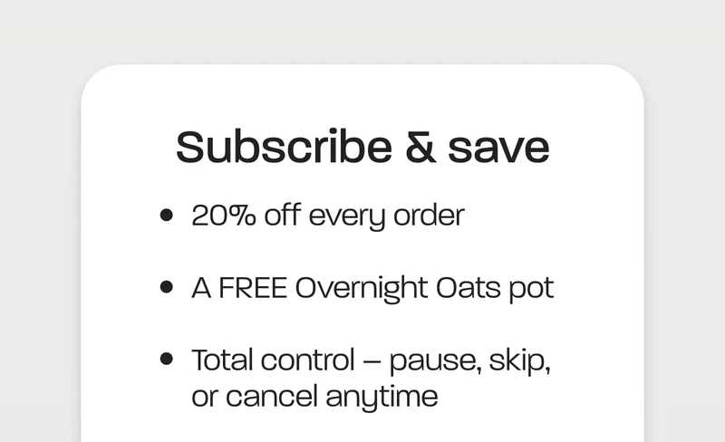 Subscribe and save. ###   - 20% off every order - A FREE Overnight Oats pot - Total control – pause, skip, or cancel anytime