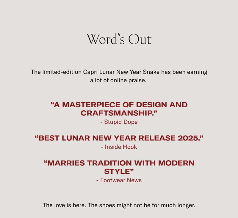 Word’s Out The limited-edition Capri Lunar New Year Snake has been earning a lot of online praise.   “A masterpiece of design and craftsmanship.” - Stupid Dope  “Best lunar new year Release 2025.” - Inside Hook  “Marries Tradition with modern style” - Footwear News  The love is here. The shoes might not be for much longer.