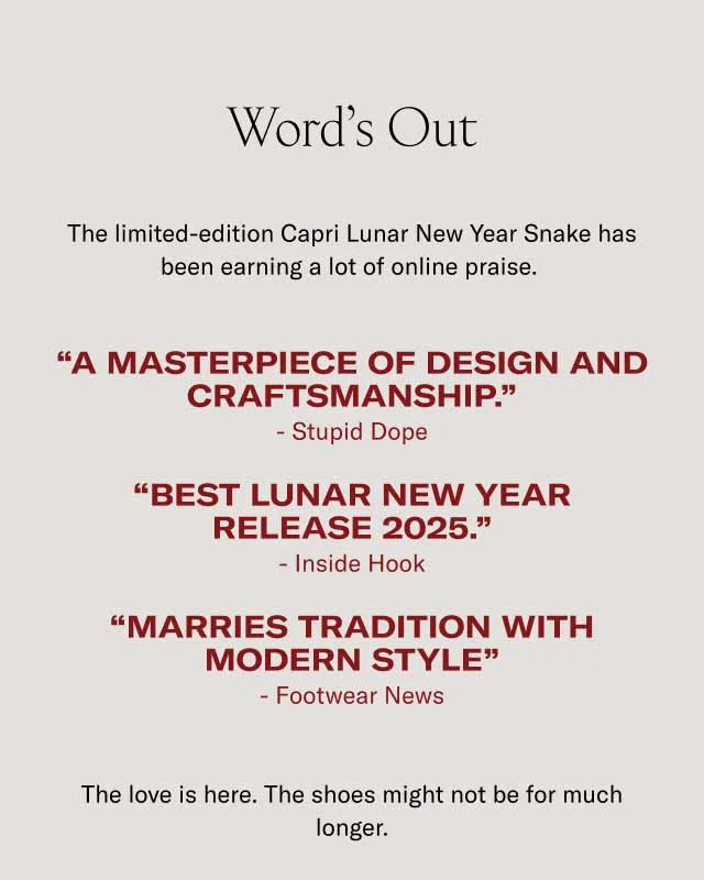 Word’s Out The limited-edition Capri Lunar New Year Snake has been earning a lot of online praise. “A masterpiece of design and craftsmanship.” - Stupid Dope “Best lunar new year Release 2025.” - Inside Hook “Marries Tradition with modern style” - Footwear News The love is here. The shoes might not be for much longer.