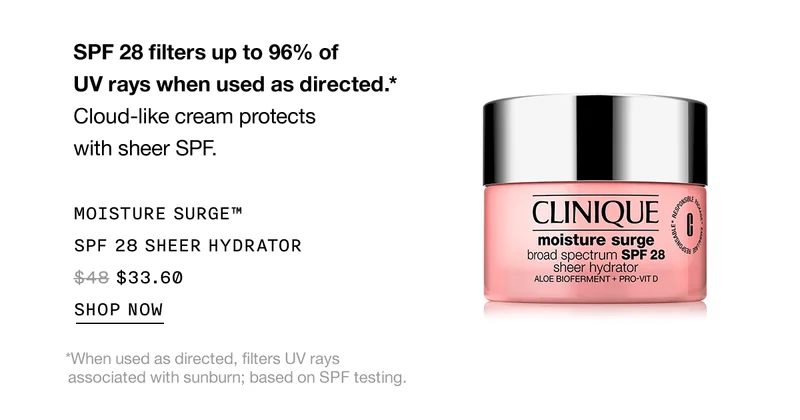 SPF 28 filters up to 96% of UV rays when used as directed.* | Cloud-like cream protects with sheer SPF. | MOISTURE SURGE™ SPF 28 SHEER HYDRATOR | $33.60 | SHOP NOW | *When used as directed, filters UV rays associated with sunburn; based on SPF testing.