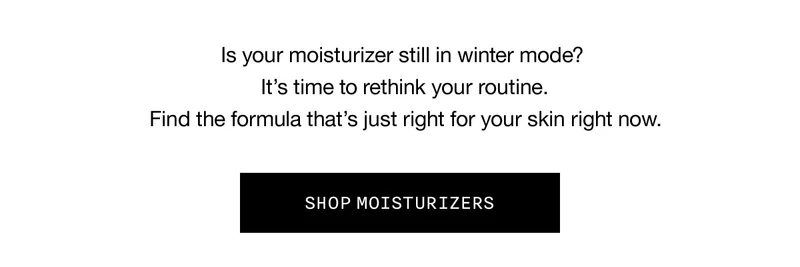 Is your moisturizer still in winter mode? | It’s time to rethink your routine. | Find the formula that’s just right for your skin right now. | SHOP MOISTURIZERS