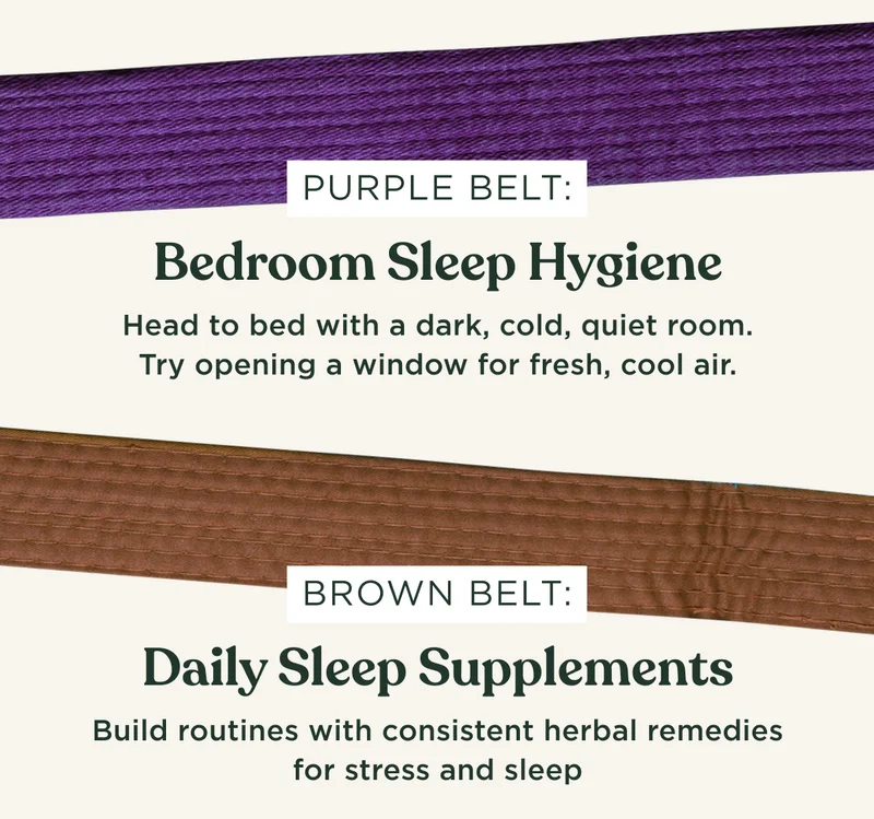 PURPLE BELT: Bedroom Sleep Hygiene. Head to bed with a dark, cold, quiet room. Try opening a window for fresh, cool air.; BROWN BELT: Daily Sleep Supplements. Build routines with consistent herbal remedies for stress and sleep