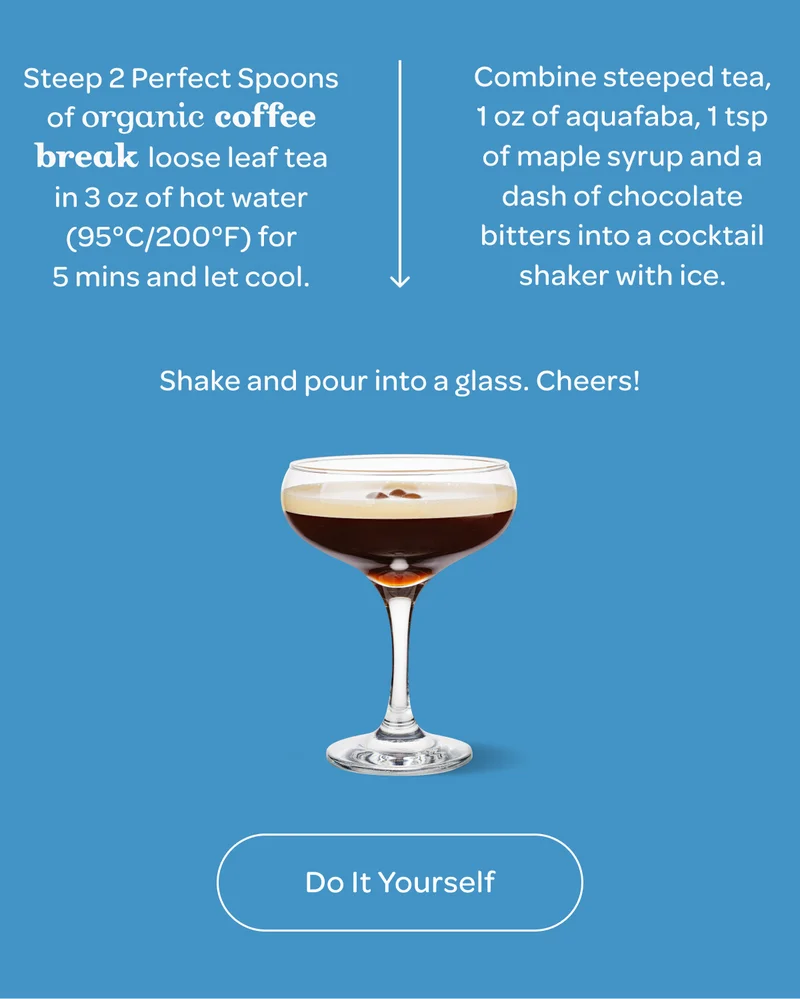 Step 1: Steep 2 Perfect Spoons of organic coffee break loose leaf tea in 3 oz of hot water (95°C/200°F) for 5 mins and let cool. - Step 2: Combine steeped tea, 1 oz of aquafaba, 1 tsp maple syrup and a dash of chocolate bitters into a cocktail shaker with ice. - Step 3: Shake and pour into a glass. Cheers!