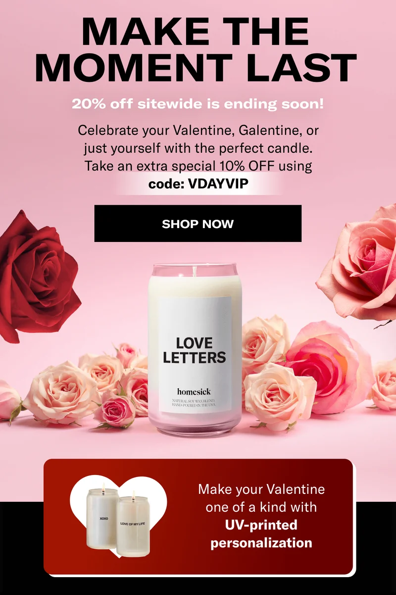 Make the moment last | 20% off sitewide is ending soon! | Celebrate your Valentine, Galentine, or just yourself with the perfect candle. Take an extra special 10% OFF using code: VDAYVIP | Shop now | Make your Valentine one of a kind with UV-printed personalization