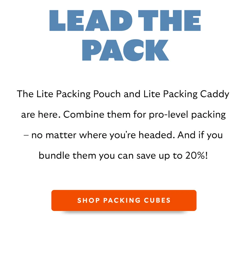 Lead the pack. The Lite Packing Pouch and Lite Packing Caddy are here. Combo the four designs to reach pro-level packing or everyday ease (plus, get up to 20% off them when you bundle).