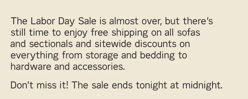 The Labor Day Sale is almost over, but there’s still time to enjoy free shipping on all sofas and sectionals and sitewide discounts on everything from storage and bedding to hardware and accessories. Don’t miss it! The sale ends tonight at midnight.
