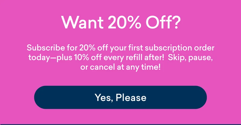 Get 20% your first subscription starter kit, and 10% every refill after that!