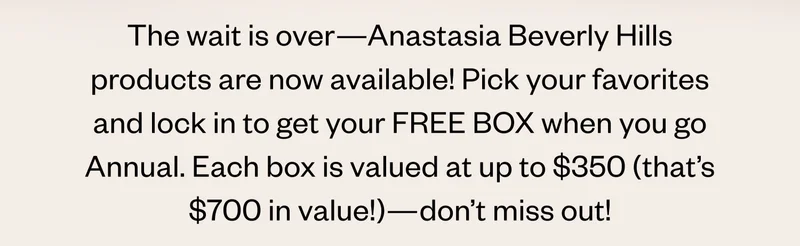 The wait is over—Anastasia Beverly Hills products are now available! Pick your favorites and lock in to get your FREE BOX when you go Annual. Each box is valued at up to $350 (that’s $700 in value!)—don’t miss out!