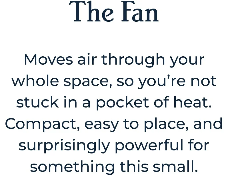 The Fan Moves air through your whole space, so you’re not stuck in a pocket of heat. Compact, easy to place, and surprisingly powerful for something this small.
