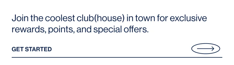 Join the coolest club(house) in town for exclusive rewards, points, and special offers.  Get Started