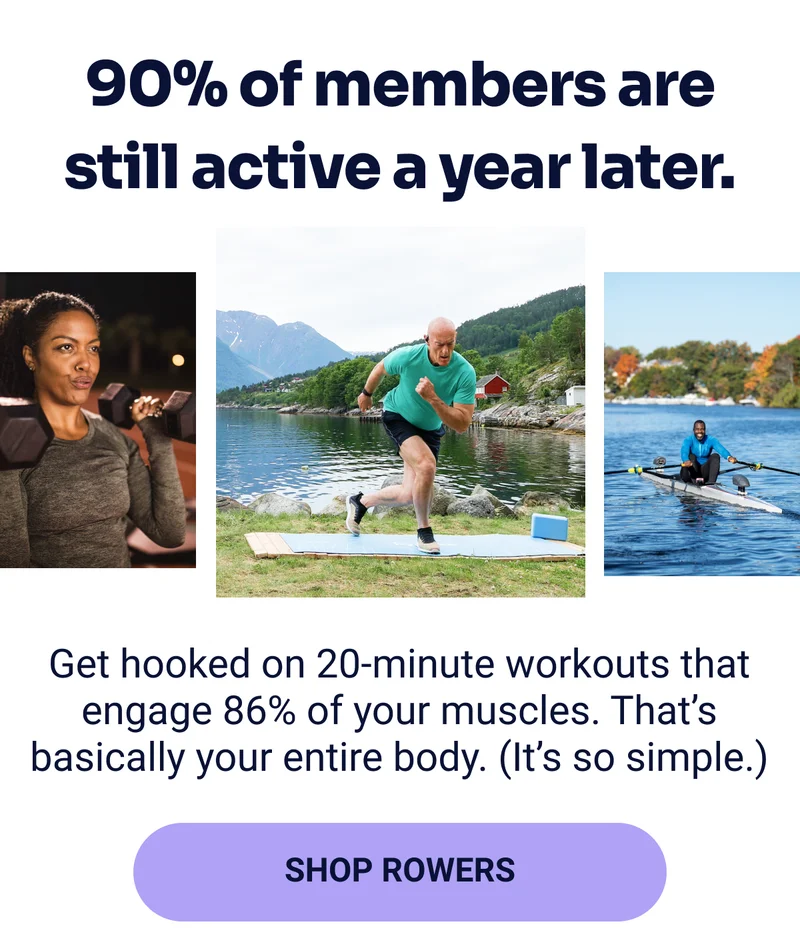 90% of members are still active a year later. Get hooked on 20-minute workouts that engage 86% of your muscles. That's basically your entire body. (It's so simple.) SHOP ROWERS