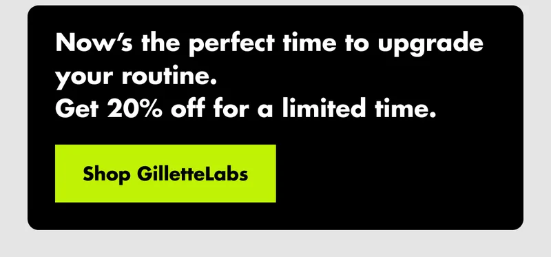 Now’s the perfect time to upgrade your routine. Get 20% off for a limited time. Shop GilletteLabs