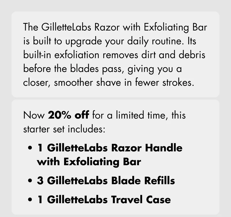 The GilletteLabs Razor with Exfoliating Bar is built to upgrade your daily routine. Its built-in exfoliation removes dirt and debris before the blades pass, giving you a closer, smoother shave in fewer strokes. Now 20% off for a limited time, this starter set includes: 1 GilletteLabs Razor Handle with Exfoliating Bar; 3 Blade Refills; 1 Travel Case