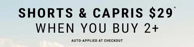 Shorts & Capris $29* When You Buy 2+ Auto-Applied at Checkout.