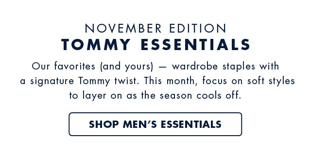 Novembe edition                                            Tommy essentials                                            Oiur favorites (and yours) - wardrobe staples with a signature Tommy twist. This month, focus on soft styles to layer on as the season cools off.                                            Shop men's essentials